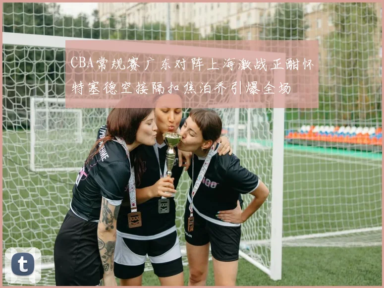 CBA常规赛广东对阵上海激战正酣怀特塞德空接隔扣焦泊乔引爆全场