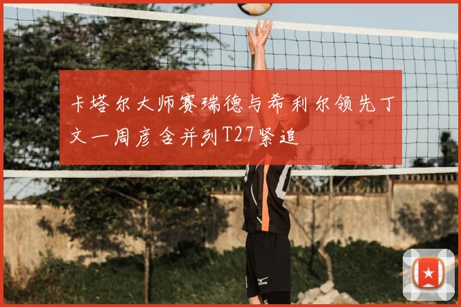 卡塔尔大师赛瑞德与希利尔领先丁文一周彦含并列T27紧追