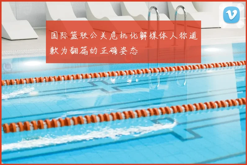 国际篮联公关危机化解媒体人称道歉为翻篇的正确姿态