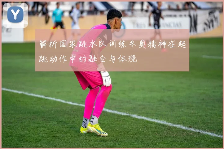 解析国家跳水队训练冬奥精神在起跳动作中的融合与体现