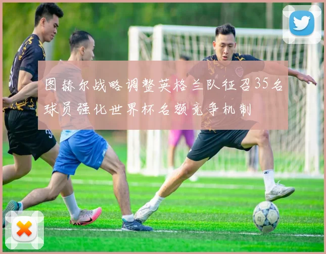 图赫尔战略调整英格兰队征召35名球员强化世界杯名额竞争机制