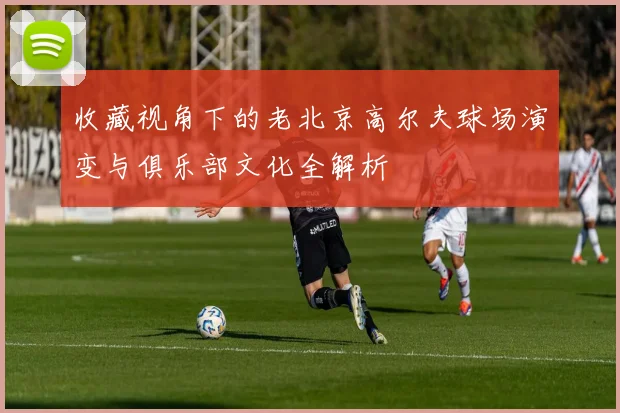 收藏视角下的老北京高尔夫球场演变与俱乐部文化全解析