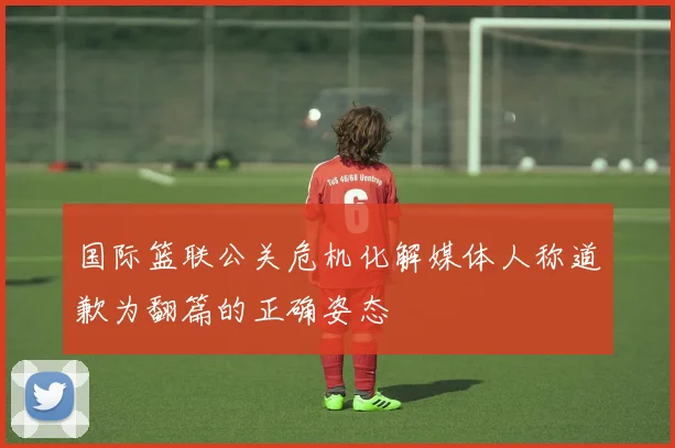 国际篮联公关危机化解媒体人称道歉为翻篇的正确姿态