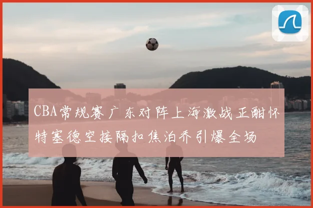 CBA常规赛广东对阵上海激战正酣怀特塞德空接隔扣焦泊乔引爆全场